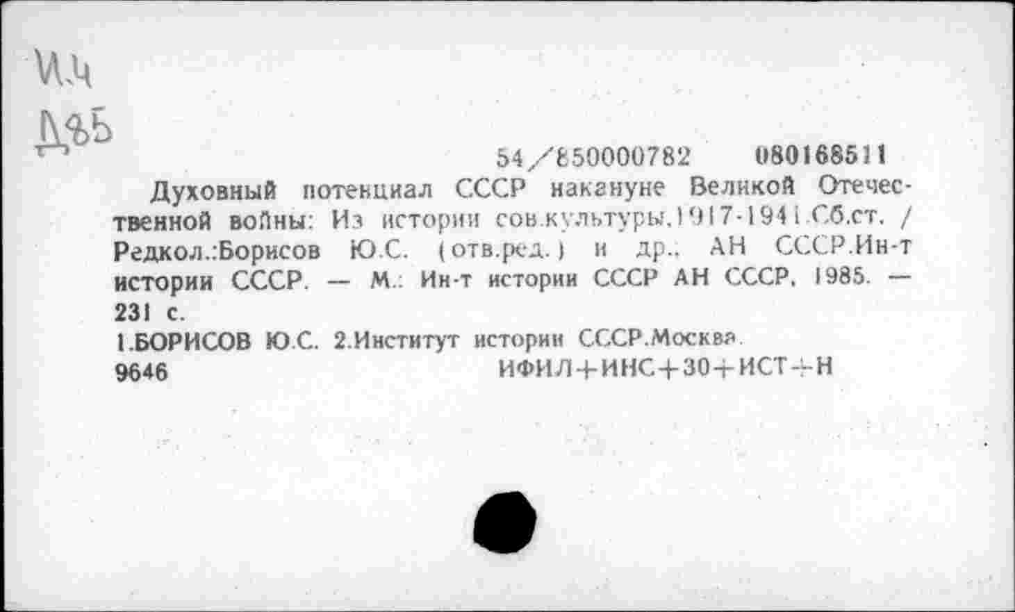 ﻿54/650000782	080168511
Духовный потенциал СССР накануне Великой Отечественной войны: Из истории сов.культуры,! 917-194 ССб.ст. / Редкол..Борисов Ю.С. (отв.ред.) и др.. АН СССР.Ин-т истории СССР. — М.: Ин-т истории СССР АН СССР, 1985. — 231 с.
1.БОРИСОВ Ю.С. 2.Институт истории СССР.Москва
9646	ИФИЛ + ИНС+30+ИСТ4-Н